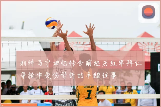 利特马宁回忆转会前经历红军拜仁争抢中受伤骨折的辛酸往事
