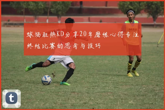 球场狂热KD分享20年磨练心得专注终结比赛的思考与技巧