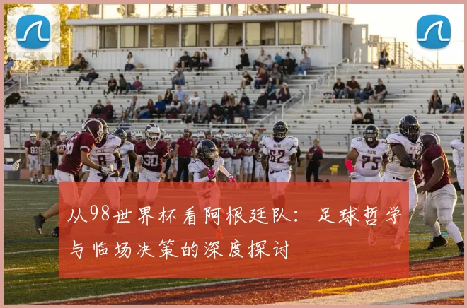从98世界杯看阿根廷队:足球哲学与临场决策的深度探讨