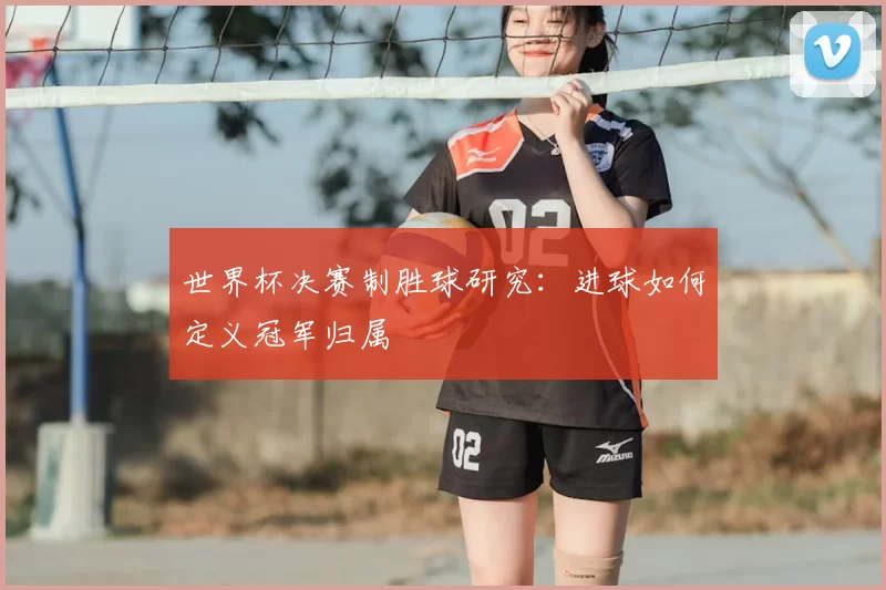 世界杯决赛制胜球研究:进球如何定义冠军归属