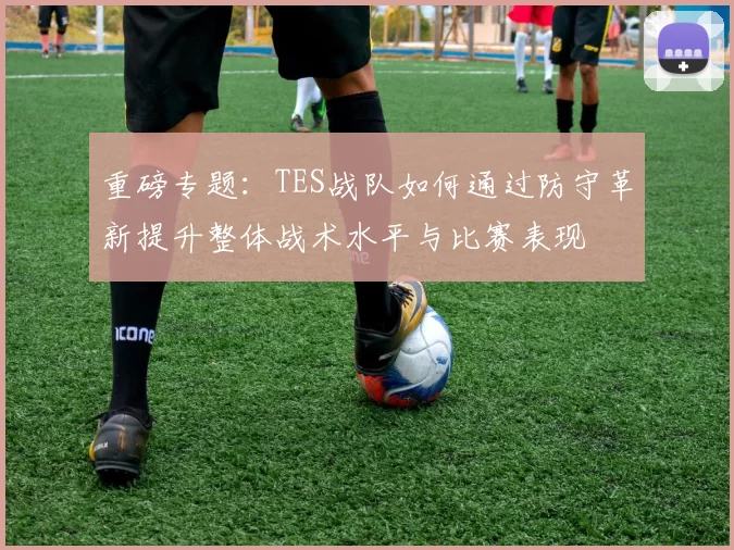 重磅专题：TES战队如何通过防守革新提升整体战术水平与比赛表现