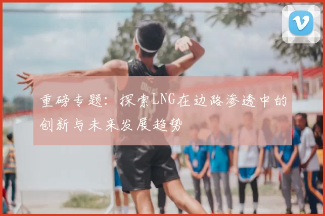 重磅专题:探索LNG在边路渗透中的创新与未来发展趋势