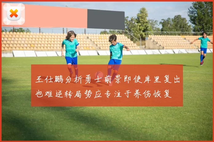 王仕鹏分析勇士前景即使库里复出也难逆转局势应专注于养伤恢复