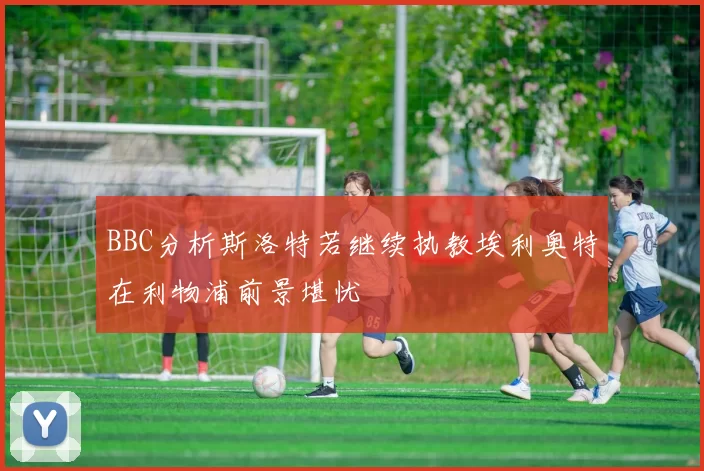 BBC分析斯洛特若继续执教埃利奥特在利物浦前景堪忧