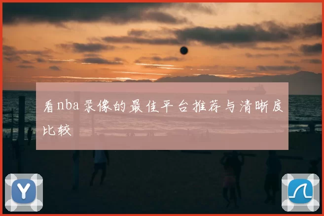 看nba录像的最佳平台推荐与清晰度比较