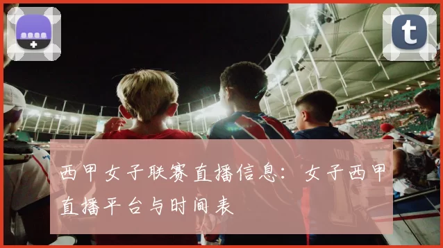 西甲女子联赛直播信息：女子西甲直播平台与时间表