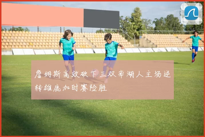 詹姆斯高效砍下三双率湖人主场逆转雄鹿加时赛险胜