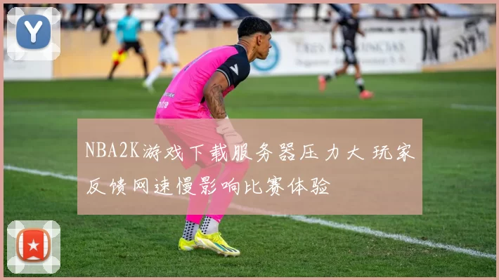 NBA2K游戏下载服务器压力大 玩家反馈网速慢影响比赛体验