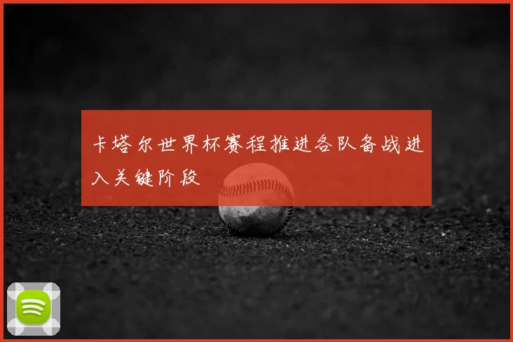 卡塔尔世界杯赛程推进各队备战进入关键阶段