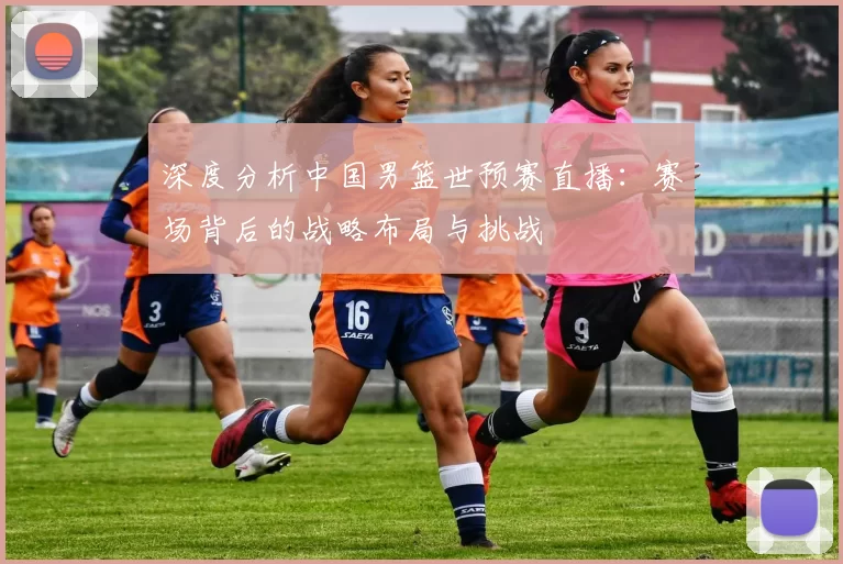 深度分析中国男篮世预赛直播：赛场背后的战略布局与挑战