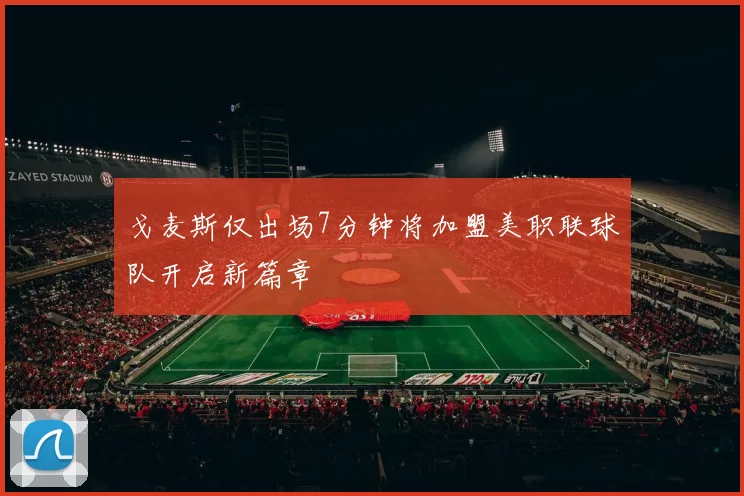 戈麦斯仅出场7分钟将加盟美职联球队开启新篇章