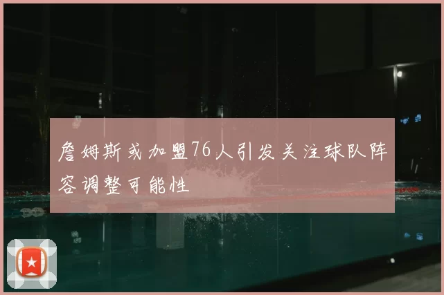 詹姆斯或加盟76人引发关注球队阵容调整可能性