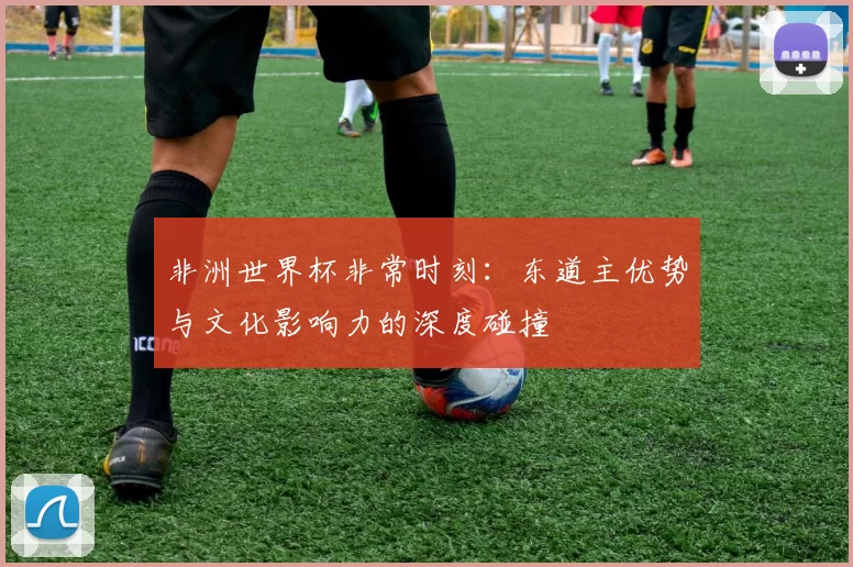 非洲世界杯非常时刻:东道主优势与文化影响力的深度碰撞