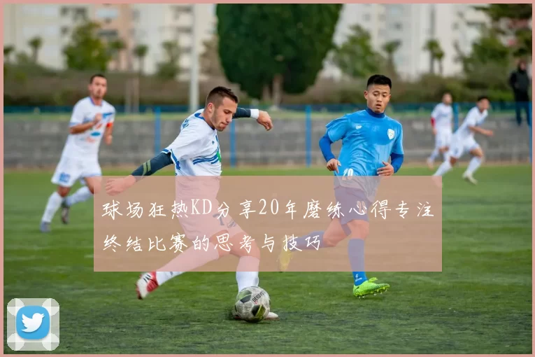 球场狂热KD分享20年磨练心得专注终结比赛的思考与技巧
