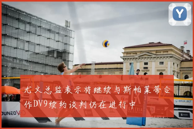 尤文总监表示将继续与斯帕莱蒂合作DV9续约谈判仍在进行中