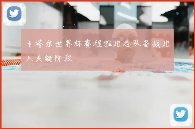卡塔尔世界杯赛程推进各队备战进入关键阶段