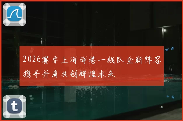 2026赛季上海海港一线队全新阵容携手并肩共创辉煌未来