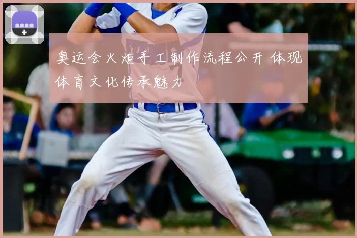 奥运会火炬手工制作流程公开 体现体育文化传承魅力