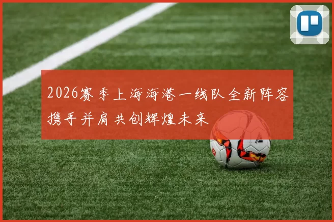2026赛季上海海港一线队全新阵容携手并肩共创辉煌未来