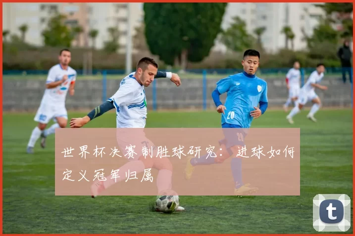 世界杯决赛制胜球研究:进球如何定义冠军归属