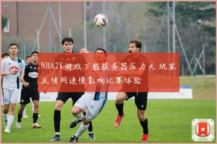 NBA2K游戏下载服务器压力大 玩家反馈网速慢影响比赛体验