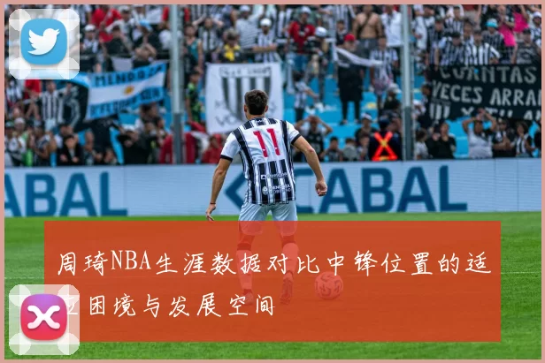 周琦NBA生涯数据对比中锋位置的适应困境与发展空间