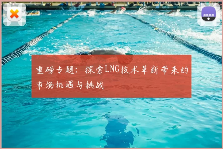 重磅专题:探索LNG技术革新带来的市场机遇与挑战