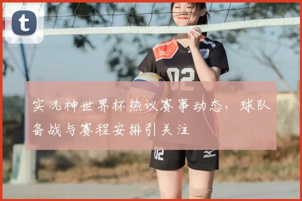 实况神世界杯热议赛事动态，球队备战与赛程安排引关注