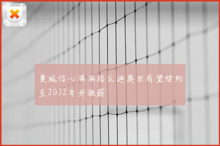曼城信心满满格瓦迪奥尔有望续约至2032年并涨薪