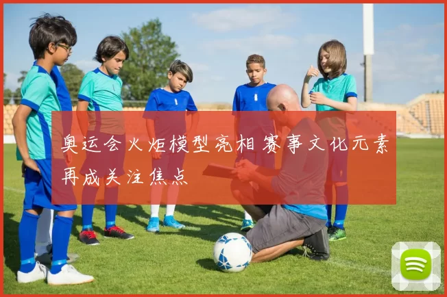 奥运会火炬模型亮相 赛事文化元素再成关注焦点