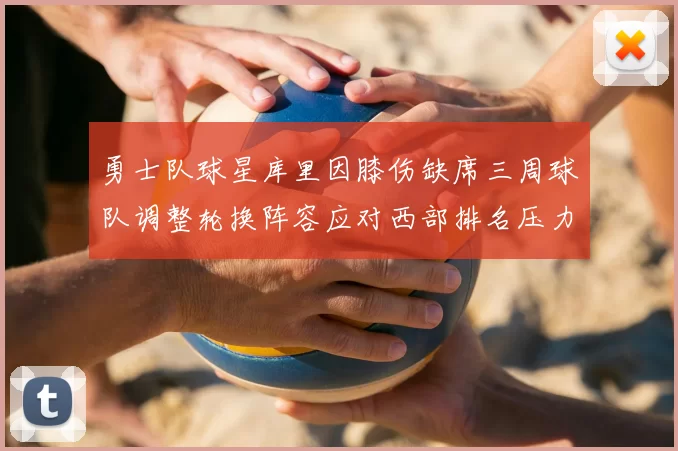 勇士队球星库里因膝伤缺席三周球队调整轮换阵容应对西部排名压力