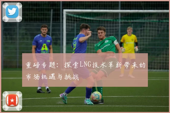 重磅专题:探索LNG技术革新带来的市场机遇与挑战