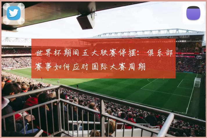 世界杯期间五大联赛停摆:俱乐部赛事如何应对国际大赛周期