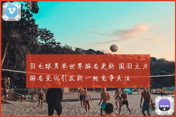 羽毛球男单世界排名更新 国羽主力排名变化引发新一轮竞争关注