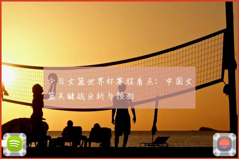 今日女篮世界杯赛程看点:中国女篮关键战分析与预测