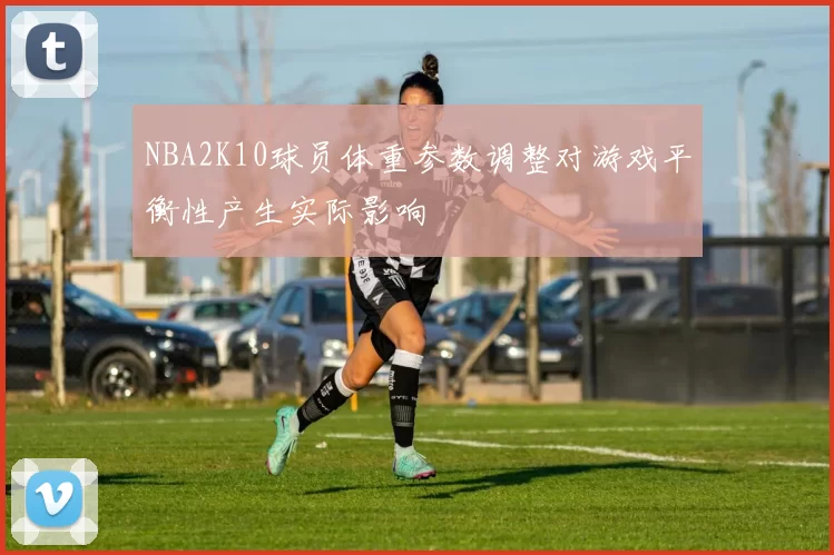 NBA2K10球员体重参数调整对游戏平衡性产生实际影响
