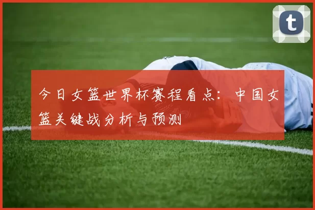 今日女篮世界杯赛程看点:中国女篮关键战分析与预测