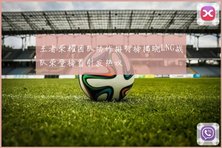 王者荣耀团队协作排行榜揭晓LNG战队荣登榜首引发热议