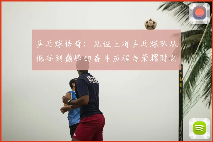 乒乓球传奇:见证上海乒乓球队从低谷到巅峰的奋斗历程与荣耀时刻