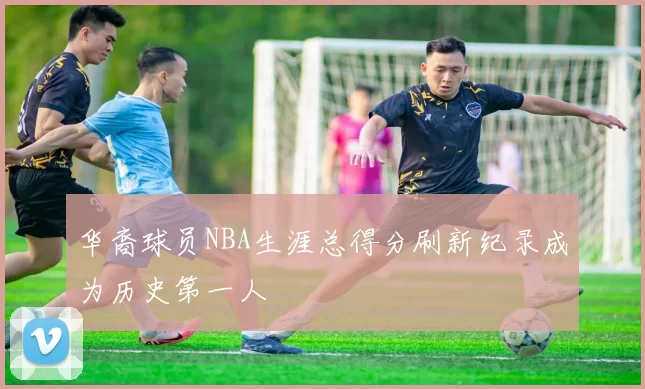 华裔球员NBA生涯总得分刷新纪录成为历史第一人