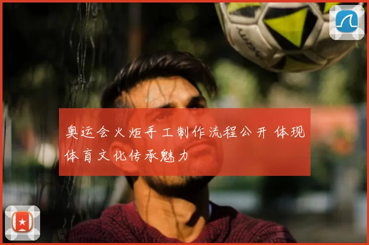奥运会火炬手工制作流程公开 体现体育文化传承魅力