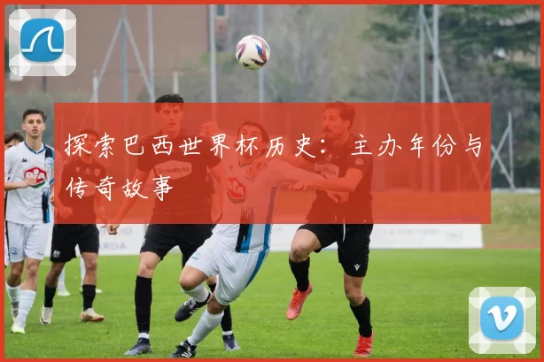 探索巴西世界杯历史:主办年份与传奇故事