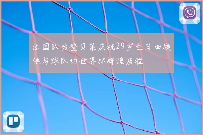 法国队为登贝莱庆祝29岁生日回顾他与球队的世界杯辉煌历程