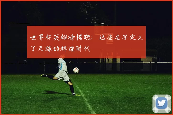 世界杯英雄榜揭晓:这些名字定义了足球的辉煌时代