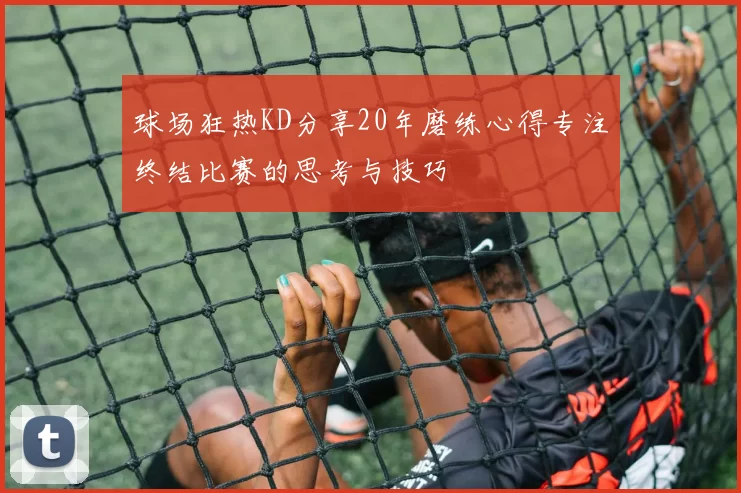 球场狂热KD分享20年磨练心得专注终结比赛的思考与技巧