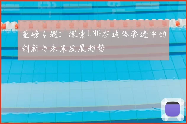 重磅专题:探索LNG在边路渗透中的创新与未来发展趋势