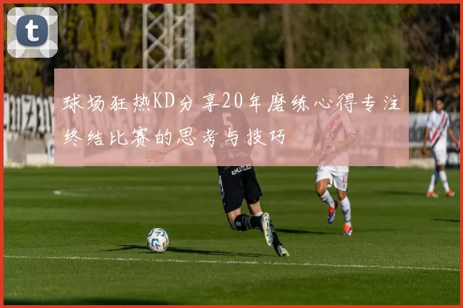 球场狂热KD分享20年磨练心得专注终结比赛的思考与技巧