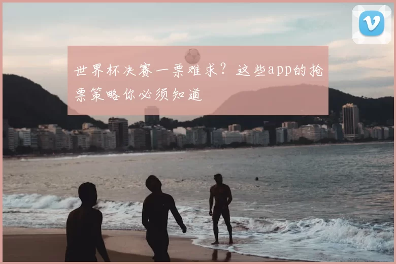 世界杯决赛一票难求?这些app的抢票策略你必须知道