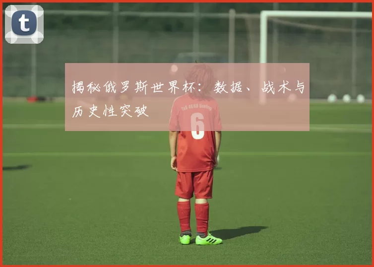 揭秘俄罗斯世界杯:数据、战术与历史性突破