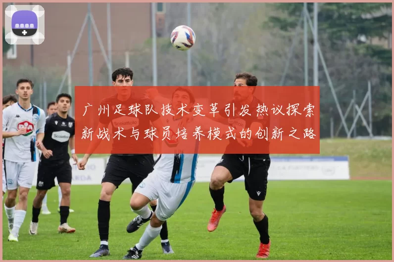 广州足球队技术变革引发热议探索新战术与球员培养模式的创新之路